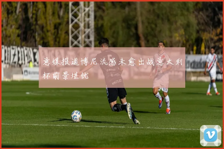 意媒报道博尼流感未愈出战意大利杯前景堪忧