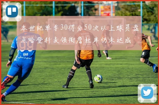 本世纪单季30得分50次以上球员盘点哈登科麦领衔詹杜库仍未达成