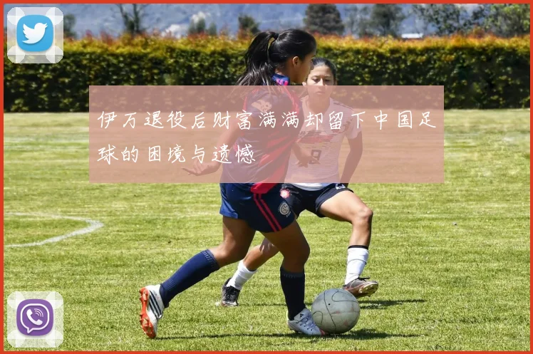 伊万退役后财富满满却留下中国足球的困境与遗憾