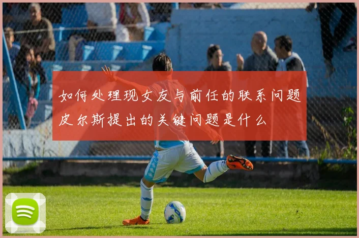 如何处理现女友与前任的联系问题皮尔斯提出的关键问题是什么