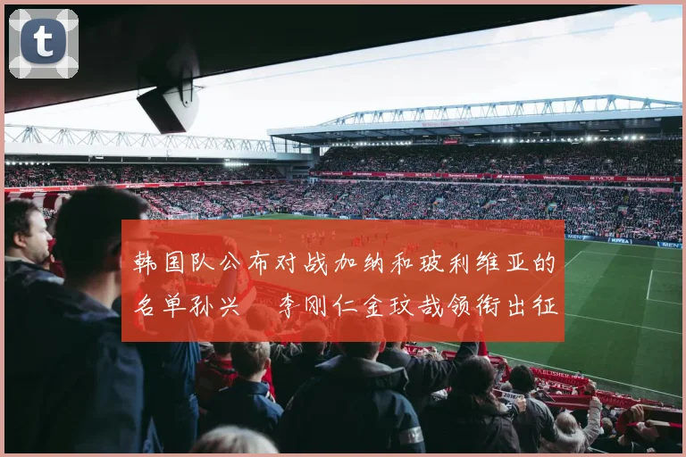 韩国队公布对战加纳和玻利维亚的名单孙兴慜李刚仁金玟哉领衔出征