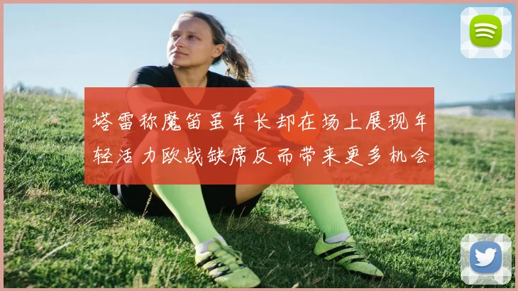 塔雷称魔笛虽年长却在场上展现年轻活力欧战缺席反而带来更多机会