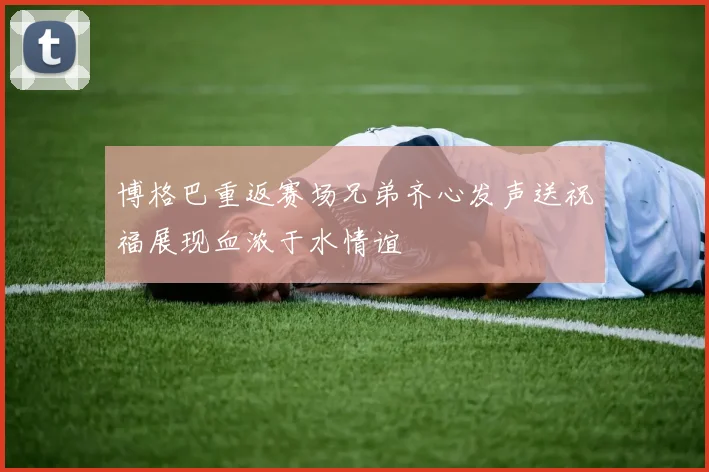 博格巴重返赛场兄弟齐心发声送祝福展现血浓于水情谊