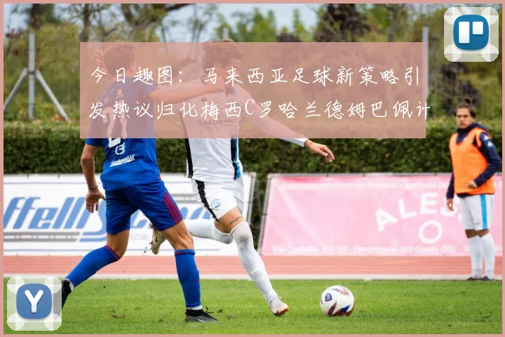 今日趣图：马来西亚足球新策略引发热议归化梅西C罗哈兰德姆巴佩计划