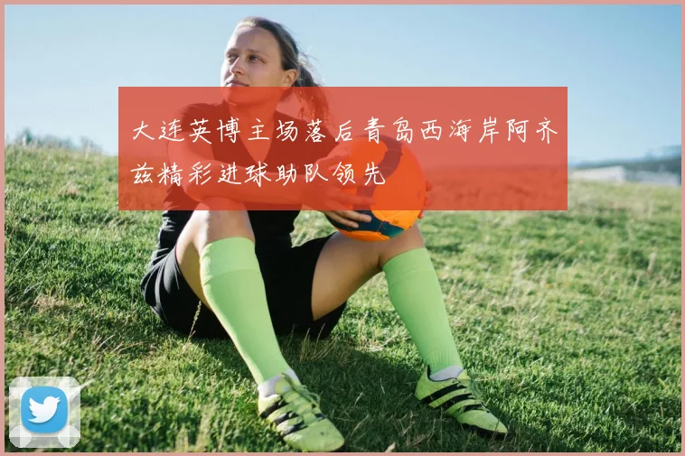 大连英博主场落后青岛西海岸阿齐兹精彩进球助队领先
