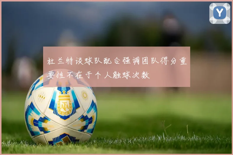 杜兰特谈球队配合强调团队得分重要性不在于个人触球次数