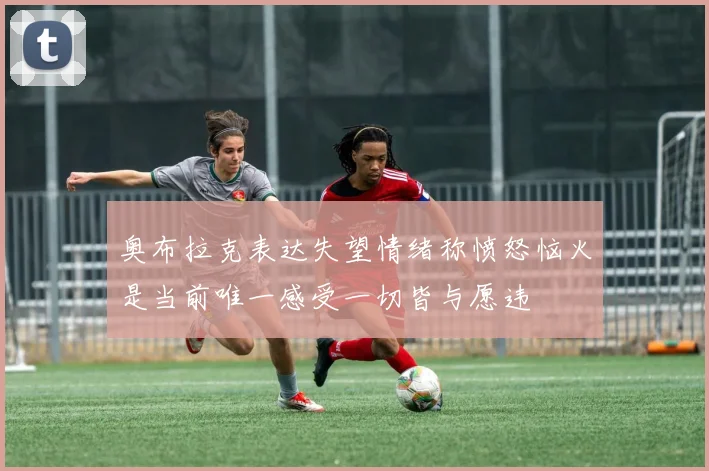 奥布拉克表达失望情绪称愤怒恼火是当前唯一感受一切皆与愿违