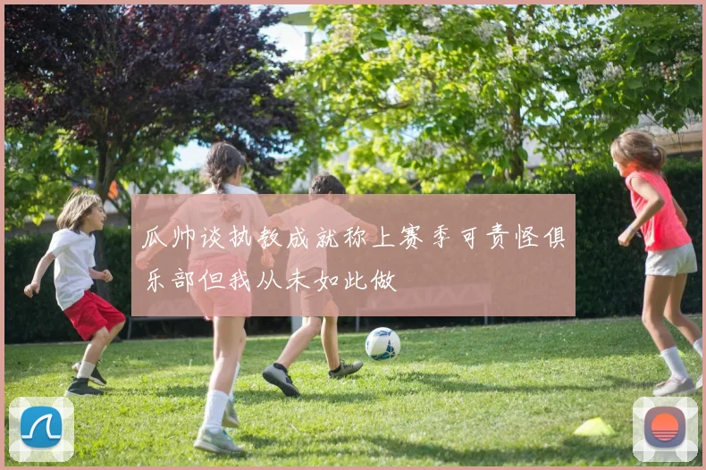 瓜帅谈执教成就称上赛季可责怪俱乐部但我从未如此做