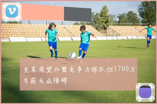 克莱渴望加盟竞争力球队但1700万年薪或成障碍