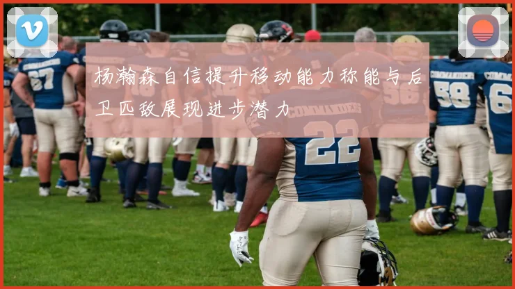 杨瀚森自信提升移动能力称能与后卫匹敌展现进步潜力