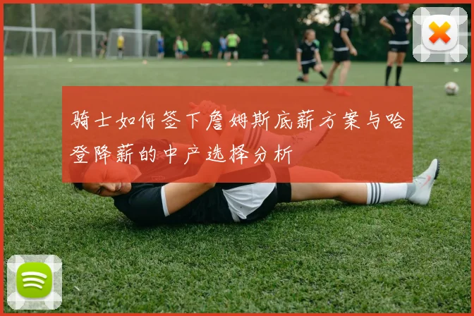 骑士如何签下詹姆斯底薪方案与哈登降薪的中产选择分析