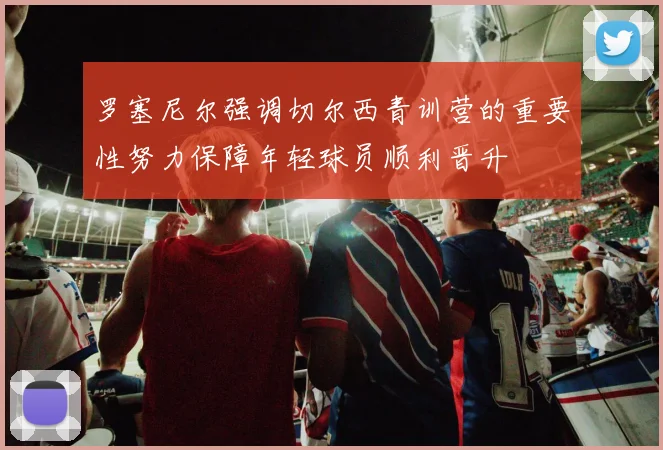 罗塞尼尔强调切尔西青训营的重要性努力保障年轻球员顺利晋升