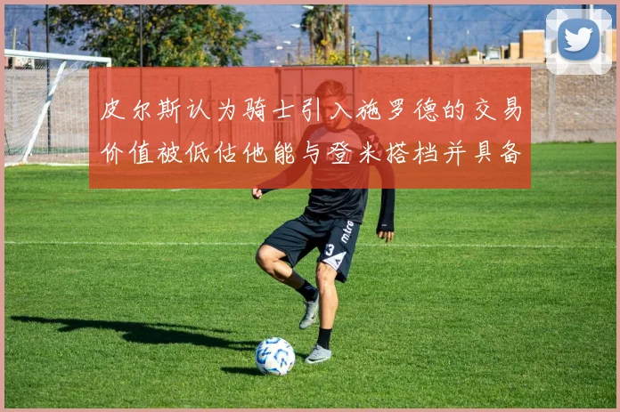 皮尔斯认为骑士引入施罗德的交易价值被低估他能与登米搭档并具备防守能力