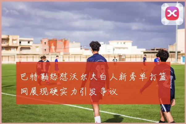 巴特勒怒怼沃尔夫白人新秀单打篮网展现硬实力引发争议