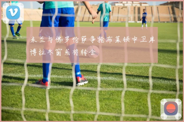 米兰与佛罗伦萨争抢布莱顿中卫库博拉冬窗或将转会