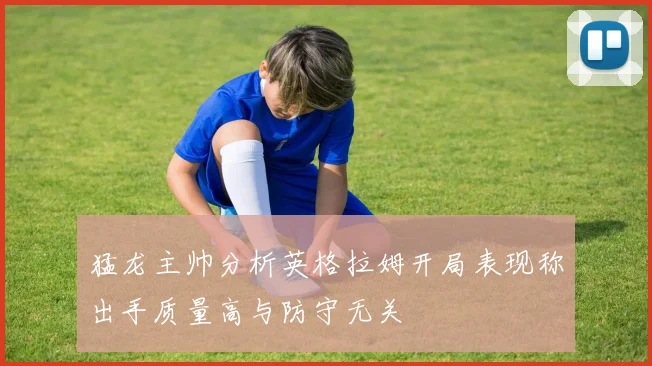 猛龙主帅分析英格拉姆开局表现称出手质量高与防守无关
