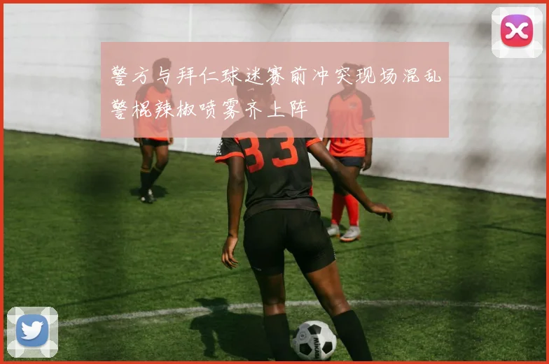 警方与拜仁球迷赛前冲突现场混乱警棍辣椒喷雾齐上阵